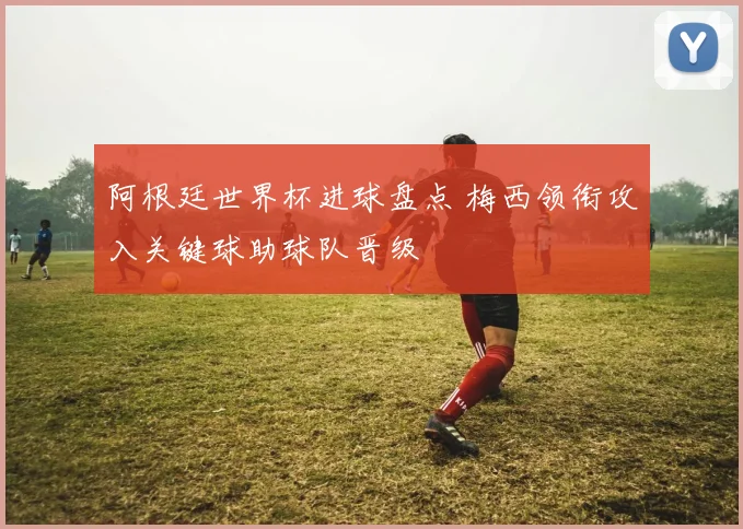 阿根廷世界杯进球盘点 梅西领衔攻入关键球助球队晋级