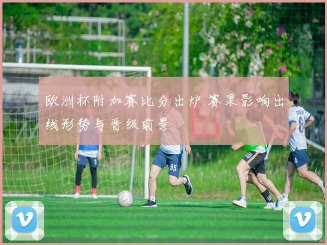 欧洲杯附加赛比分出炉 赛果影响出线形势与晋级前景
