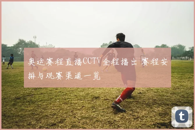 奥运赛程直播CCTV全程播出 赛程安排与观赛渠道一览